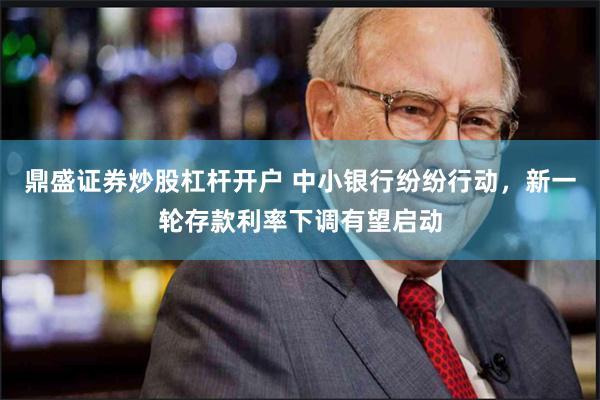 鼎盛证券炒股杠杆开户 中小银行纷纷行动，新一轮存款利率下调有望启动