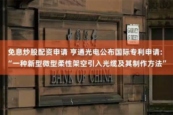 免息炒股配资申请 亨通光电公布国际专利申请: “一种新型微型柔性架空引入光缆及其制作方法”