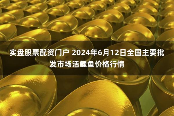 实盘股票配资门户 2024年6月12日全国主要批发市场活鲤鱼价格行情