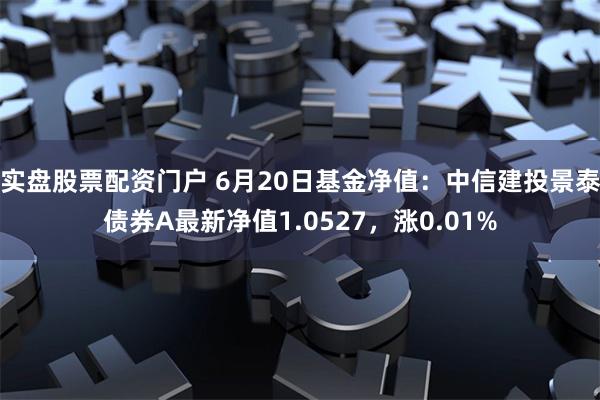 实盘股票配资门户 6月20日基金净值：中信建投景泰债券A最新净值1.0527，涨0.01%