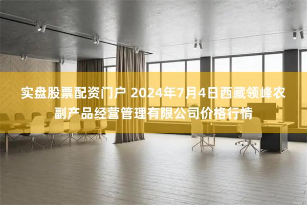 实盘股票配资门户 2024年7月4日西藏领峰农副产品经营管理有限公司价格行情