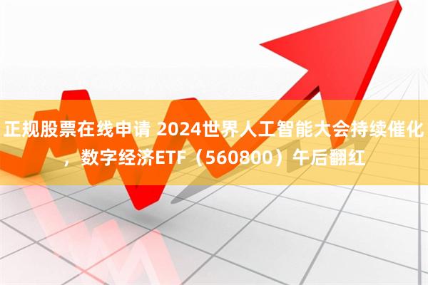 正规股票在线申请 2024世界人工智能大会持续催化，数字经济ETF（560800）午后翻红