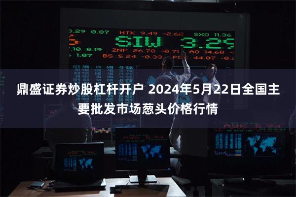 鼎盛证券炒股杠杆开户 2024年5月22日全国主要批发市场葱头价格行情