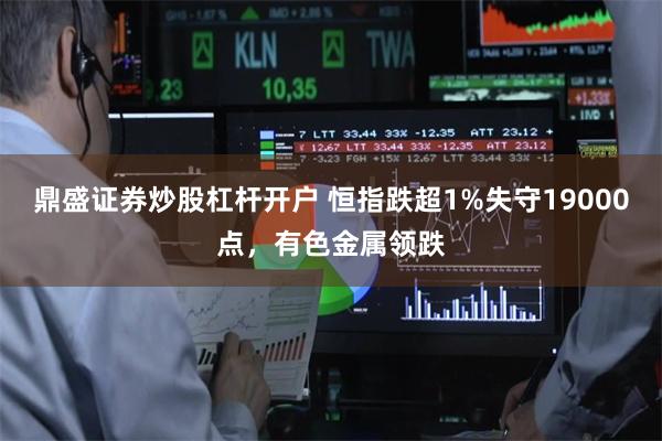 鼎盛证券炒股杠杆开户 恒指跌超1%失守19000点，有色金属领跌