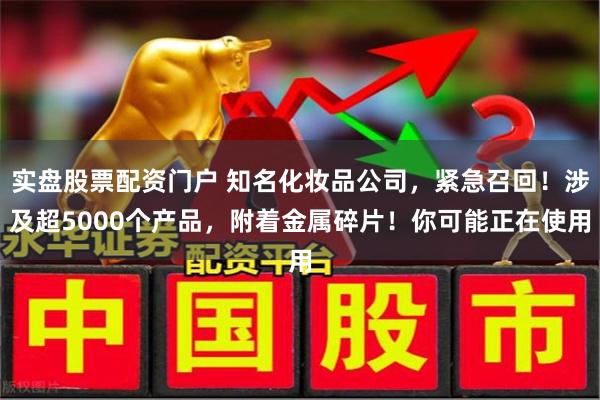 实盘股票配资门户 知名化妆品公司，紧急召回！涉及超5000个产品，附着金属碎片！你可能正在使用