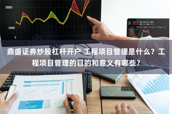 鼎盛证券炒股杠杆开户 工程项目管理是什么？工程项目管理的目的和意义有哪些？