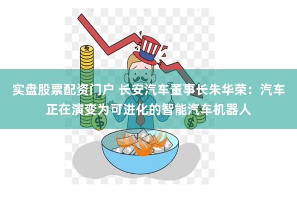 实盘股票配资门户 长安汽车董事长朱华荣：汽车正在演变为可进化的智能汽车机器人