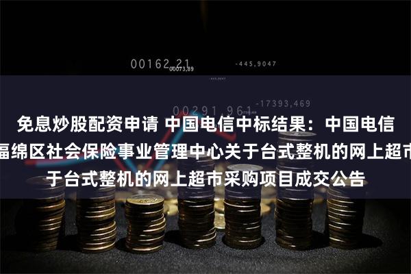 免息炒股配资申请 中国电信中标结果：中国电信中标结果：玉林市福绵区社会保险事业管理中心关于台式整机的网上超市采购项目成交公告