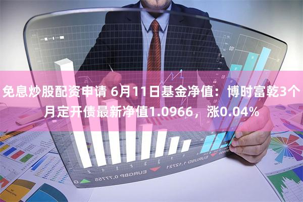 免息炒股配资申请 6月11日基金净值：博时富乾3个月定开债最新净值1.0966，涨0.04%