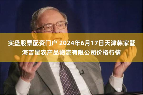 实盘股票配资门户 2024年6月17日天津韩家墅海吉星农产品物流有限公司价格行情