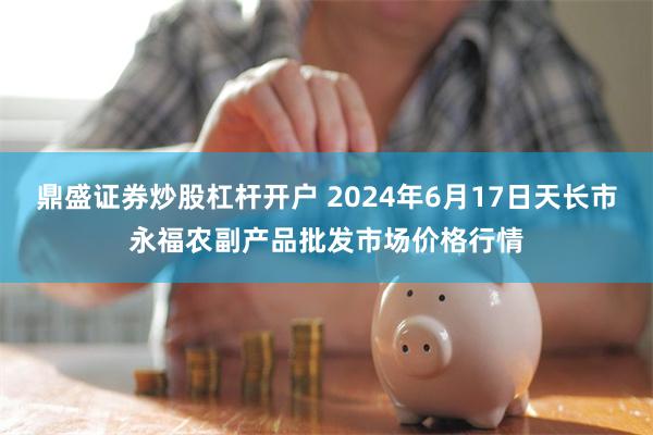 鼎盛证券炒股杠杆开户 2024年6月17日天长市永福农副产品批发市场价格行情