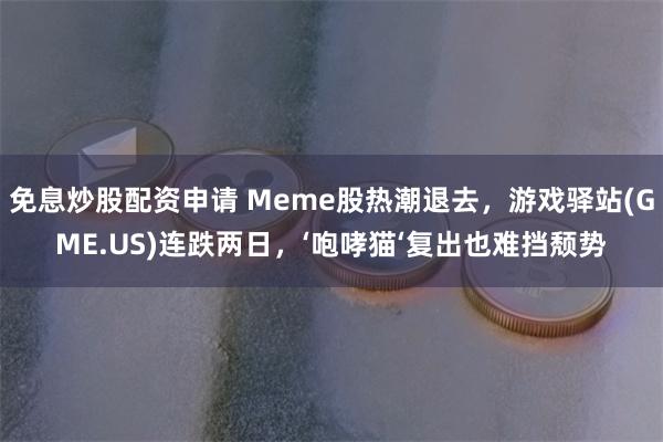 免息炒股配资申请 Meme股热潮退去，游戏驿站(GME.US)连跌两日，‘咆哮猫‘复出也难挡颓势