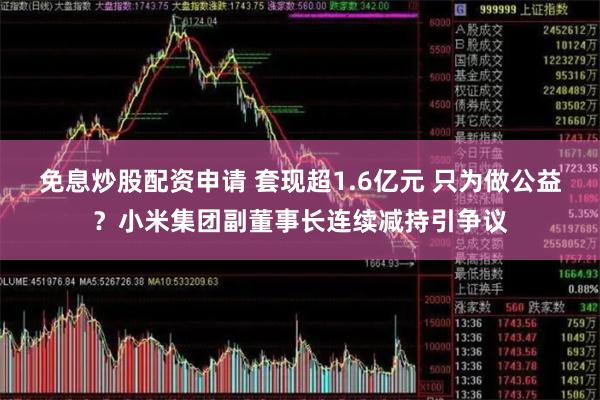 免息炒股配资申请 套现超1.6亿元 只为做公益？小米集团副董事长连续减持引争议