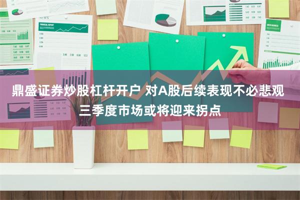 鼎盛证券炒股杠杆开户 对A股后续表现不必悲观 三季度市场或将迎来拐点