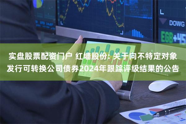 实盘股票配资门户 红墙股份: 关于向不特定对象发行可转换公司债券2024年跟踪评级结果的公告