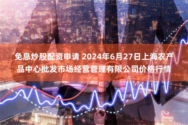 免息炒股配资申请 2024年6月27日上海农产品中心批发市场经营管理有限公司价格行情