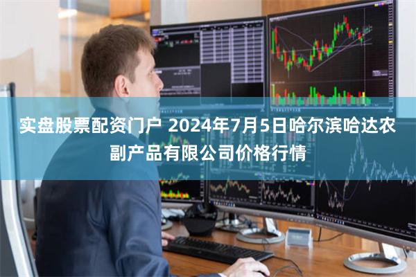 实盘股票配资门户 2024年7月5日哈尔滨哈达农副产品有限公司价格行情