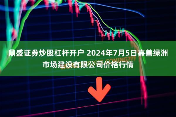 鼎盛证券炒股杠杆开户 2024年7月5日嘉善绿洲市场建设有限公司价格行情