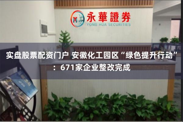 实盘股票配资门户 安徽化工园区“绿色提升行动”：671家企业整改完成