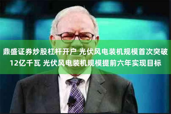 鼎盛证券炒股杠杆开户 光伏风电装机规模首次突破12亿千瓦 光伏风电装机规模提前六年实现目标