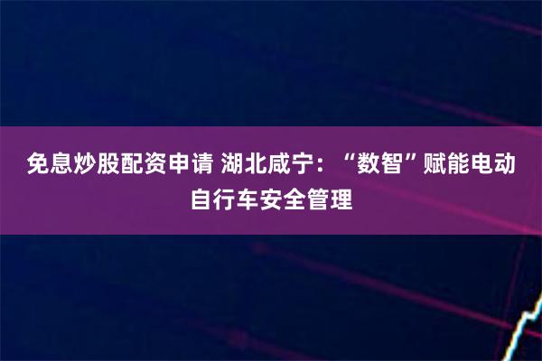 免息炒股配资申请 湖北咸宁：“数智”赋能电动自行车安全管理