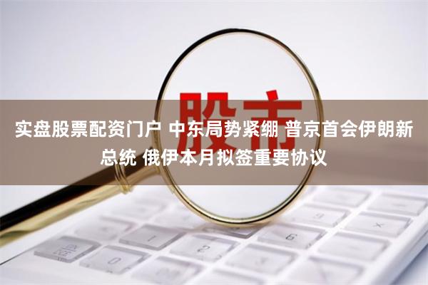 实盘股票配资门户 中东局势紧绷 普京首会伊朗新总统 俄伊本月拟签重要协议