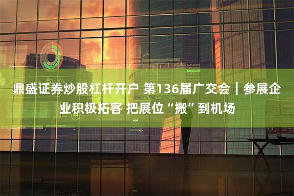 鼎盛证券炒股杠杆开户 第136届广交会｜参展企业积极拓客 把展位“搬”到机场