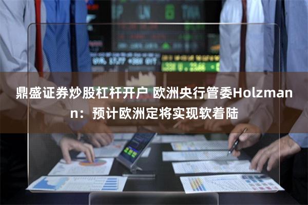 鼎盛证券炒股杠杆开户 欧洲央行管委Holzmann：预计欧洲定将实现软着陆