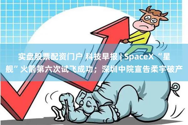 实盘股票配资门户 科技早报 | SpaceX “星舰”火箭第六次试飞成功；深圳中院宣告柔宇破产