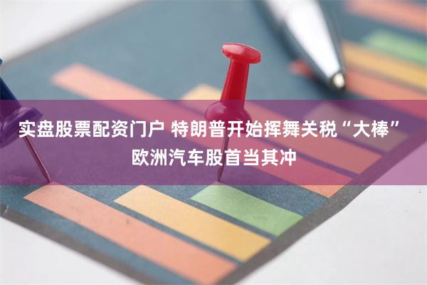 实盘股票配资门户 特朗普开始挥舞关税“大棒” 欧洲汽车股首当其冲